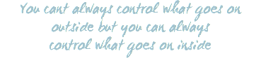 You cant always control what goes on outside but you can always control what goes on inside